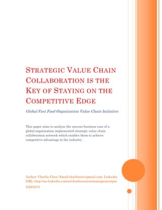 Author: Charlie Chen; Email:charliexwc@gmail.com; Linkedin
URL: http://au.linkedin.com/in/charliesenioritmanagementpro
5/20/2015
STRATEGIC VALUE CHAIN
COLLABORATION IS THE
KEY OF STAYING ON THE
COMPETITIVE EDGE
Global Fast Food Organization Value Chain Initiative
This paper aims to analyze the success business case of a
global organization implemented strategic value chain
collaboration network which enables them to achieve
competitive advantage in the industry.
 