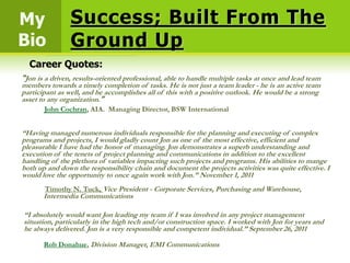 My              Success; Built From The
Bio             Ground Up
  Career Quotes:
“Jon is a driven, results-oriented professional, able to handle multiple tasks at once and lead team
members towards a timely completion of tasks. He is not just a team leader - he is an active team
participant as well, and he accomplishes all of this with a positive outlook. He would be a strong
asset to any organization.”
       John Cochran, AIA. Managing Director, BSW International


“Having managed numerous individuals responsible for the planning and executing of complex
programs and projects, I would gladly count Jon as one of the most effective, efficient and
pleasurable I have had the honor of managing. Jon demonstrates a superb understanding and
execution of the tenets of project planning and communications in addition to the excellent
handling of the plethora of variables impacting such projects and programs. His abilities to mange
both up and down the responsibility chain and document the projects activities was quite effective. I
would love the opportunity to once again work with Jon.” November 1, 2011
       Timothy N. Tuck, Vice President - Corporate Services, Purchasing and Warehouse,
       Intermedia Communications

“I absolutely would want Jon leading my team if I was involved in any project management
situation, particularly in the high tech and/or construction space. I worked with Jon for years and
he always delivered. Jon is a very responsible and competent individual.” September 26, 2011

       Rob Donahue, Division Manager, EMI Communications
 