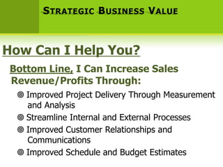 S TRATEGIC B USINESS V ALUE



How Can I Help You?
 Bottom Line, I Can Increase Sales
 Revenue/Profits Through:
   Improved Project Delivery Through Measurement
    and Analysis
   Streamline Internal and External Processes
   Improved Customer Relationships and
    Communications
   Improved Schedule and Budget Estimates
 