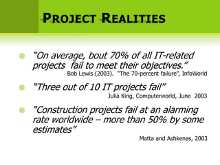 P ROJECT R EALITIES

   “On average, bout 70% of all IT-related
    projects fail to meet their objectives.”
            Bob Lewis (2003). “The 70-percent failure”, InfoWorld

   “Three out of 10 IT projects fail”
                           Julia King, Computerworld, June 2003

   “Construction projects fail at an alarming
    rate worldwide – more than 50% by some
    estimates”
                                       Matta and Ashkenas, 2003
 