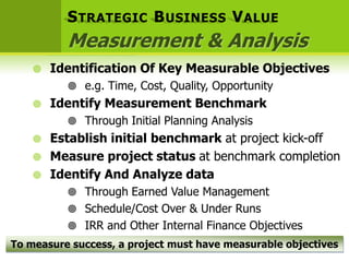 S TRATEGIC B USINESS V ALUE
          Measurement & Analysis
       Identification Of Key Measurable Objectives
           e.g. Time, Cost, Quality, Opportunity
       Identify Measurement Benchmark
           Through Initial Planning Analysis
       Establish initial benchmark at project kick-off
       Measure project status at benchmark completion
       Identify And Analyze data
           Through Earned Value Management
           Schedule/Cost Over & Under Runs
           IRR and Other Internal Finance Objectives
To measure success, a project must have measurable objectives
 