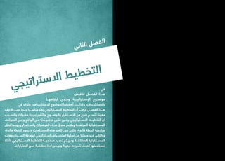 ‫ي‬‫ج‬‫ي‬‫ت‬‫ا‬‫ر‬‫ت‬‫س‬‫ال‬‫ا‬ ‫ط‬‫ي‬‫ط‬‫خ‬‫ت‬‫ل‬‫ا‬
‫في‬
‫نناقـــش‬ ‫الفصـــل‬ ‫هـــذا‬
‫ارتباطهـــا‬ ‫ومـــدى‬ ‫اإلســـتراتيجية‬ ‫موضـــوع‬
‫في‬ ‫ونؤكد‬ ،‫االستشـــراف‬ ‫لموضوع‬ ‫أهميتها‬ ‫وكذلـــك‬ ،‫باالستشـــراف‬
‫ظروف‬ ‫تحت‬ ‫جـــدا‬ ‫مناســـبا‬ ‫يعد‬ ‫االســـتراتيجي‬ ‫التخطيط‬ ‫أن‬ ً‫أيضـــا‬ ‫الفصـــل‬ ‫هـــذا‬
‫والســـبب‬ ‫مقبولة؛‬ ‫بدرجة‬ ‫والتغير‬ ‫والوضـــوح‬ ‫االســـتقرار‬ ‫من‬ ‫بنوع‬ ‫تتســـم‬ ‫معينة‬
‫التحوالت‬ ‫وعـــن‬ ‫الواقع‬ ‫عـــن‬ ‫فرضيـــات‬ ‫علـــى‬ ‫يبنـــى‬ ‫االســـتراتيجي‬ ‫التخطيـــط‬ ‫أن‬
‫تظل‬ ‫وجودها‬ ‫واســـتمرار‬ ‫الفرضيات‬ ‫هـــذه‬ ‫صدق‬ ‫وبقـــدر‬ ‫المرتقبـــة‬ ‫المســـتقبلية‬
‫فائدة؛‬ ‫للخطة‬ ‫يعود‬ ‫ال‬ ‫المســـلمات‬ ‫هذه‬ ‫تتغير‬ ‫حين‬ ‫ولكن‬ ،‫قائمة‬ ‫الخطة‬ ‫صالحية‬
‫الســـيناريوهات‬ ‫لمعرفة‬ ‫اســـتراتيجي‬ ‫استشـــراف‬ ‫عملية‬ ‫من‬ ‫مبدئيا‬ ‫البد‬ ‫وبالتالي‬
‫كأداة‬ ‫االســـتراتيجي‬ ‫التخطيط‬ ‫صالحيـــة‬ ‫تحديد‬ ‫ثم‬ ‫ومن‬ ‫المختلفـــة‬ ‫المســـتقبلية‬
.‫االعتبارات‬ ‫مـــن‬ ‫مطلقـــة‬ ‫أداة‬ ‫وليـــس‬ ‫معينة‬ ‫شـــروط‬ ‫تحـــت‬ ‫نســـتعملها‬
‫ي‬‫ن‬‫ا‬‫ث‬‫ل‬‫ا‬ ‫ل‬‫ص‬‫ف‬‫ل‬‫ا‬
 