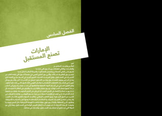 ‫ت‬‫ا‬‫ر‬‫ا‬‫م‬‫إل‬‫ا‬
‫ل‬‫ب‬‫ق‬‫ت‬‫س‬‫م‬‫ل‬‫ا‬ ‫ع‬‫ن‬‫ص‬‫ت‬
‫تغير‬
‫المفاهيـــم‬ ‫وتغيـــرت‬ ‫العالـــم‬
‫ما‬ ‫عادة‬ ‫التي‬ ‫الـــدول‬ ‫بين‬ ‫العالقات‬ ‫وبالتالي‬ ‫والحاجـــات؛‬
‫تحديا‬ ‫تمثل‬ ‫الحاليـــة‬ ‫والمرحلة‬ ،‫بانفصالهـــا‬ ‫وتنفصل‬ ‫المصالـــح‬ ‫تالقي‬ ‫علـــى‬ ‫تقـــوم‬
‫من‬ ‫الكثير‬ ‫تواجه‬ ‫التي‬ ‫الـــدول‬ ‫مقدمة‬ ‫في‬ ‫العربي‬ ‫الخليج‬ ‫دول‬ ‫وتأتـــي‬ ،‫اســـتثناء‬ ‫بال‬ ‫العالم‬ ‫دول‬ ‫لجميـــع‬
‫الذي‬ ‫النفط‬ ‫منتـــج‬ ‫أســـعار‬ ‫في‬ ‫الجديد‬ ‫التغيير‬ ‫التحديات‬ ‫هـــذه‬ ‫أهم‬ ‫ولعل‬ ،‫المســـتقبل‬ ‫في‬ ‫التحديـــات‬
‫ويمثل‬ ‫وأشـــمل‬ ‫أعلى‬ ‫التحديـــات‬ ‫من‬ ‫ليجعل‬ ‫التعـــاون؛‬ ‫مجلـــس‬ ‫دول‬ ‫اقتصـــاد‬ ‫وجوهر‬ ‫أســـاس‬ ‫يمثـــل‬
،‫لعقود‬ ‫إليه‬ ‫ركنت‬ ‫التـــي‬ ‫الدول‬ ‫لتلك‬ ‫القومي‬ ‫والدخل‬ ‫االقتصاديـــة‬ ‫التعامالت‬ ‫أساســـيات‬ ‫في‬ ‫تغييـــرا‬
‫أسباب‬ ‫إلى‬ ‫يرجع‬ ‫قياســـية‬ ‫نســـب‬ ‫إلى‬ ‫وانخفاضها‬ ‫النفطية‬ ‫المواد‬ ‫أســـعار‬ ‫في‬ ‫الســـلبي‬ ‫التغيير‬ ‫ولعل‬
‫كل‬ ،‫المتجددة‬ ‫الطاقـــة‬ ‫على‬ ‫والتركيز‬ ،‫جديـــدة‬ ‫طاقة‬ ‫مصادر‬ ‫وبـــروز‬ ،‫االســـتهالك‬ ‫ضعف‬ ‫أهمها‬ ‫عـــدة؛‬
‫ضغوط‬ ‫عن‬ ‫فضال‬ ،‫المتوســـط‬ ‫المدى‬ ‫على‬ ‫يكن‬ ‫لم‬ ‫إن‬ ‫البعيـــد‬ ‫المدى‬ ‫على‬ ‫النفط‬ ‫صناعـــة‬ ‫يهـــدد‬ ‫ذلـــك‬
‫في‬ ‫اإلرهاب‬ ‫وانتشـــار‬ ،‫الفوضـــى‬ ‫عمـــوم‬ ‫حيث‬ ‫مـــن‬ ،‫صعبة‬ ‫إقليميـــة‬ ‫أوضـــاع‬ ‫فـــي‬ ‫التداعيـــات‬ ‫تلـــك‬
،‫العرب‬ ‫بالشـــباب‬ ‫للتغيير‬ ‫الدعوات‬ ‫وتكثيـــف‬ ،‫اإلرهابي‬ ‫التفكيـــر‬ ‫وبروز‬ ،‫المجـــاورة‬ ‫الدول‬ ‫من‬ ‫العديـــد‬
،‫األمريكية‬ ‫السياســـة‬ ‫تغيـــر‬ ‫ومنها‬ ‫بالمنطقـــة؛‬ ‫المتالحقـــة‬ ‫السياســـية‬ ‫التغيـــرات‬ ‫تجاهـــل‬ ‫يمكـــن‬ ‫وال‬
‫وروســـيا‬ ‫الصين‬ ‫مثل‬ ‫األمريكية؛‬ ‫للهيمنة‬ ‫منافســـة‬ ‫دولية‬ ‫قوى‬ ‫بـــروز‬ ً‫وأيضا‬ ،‫المنطقة‬ ‫إلـــى‬ ‫ونظرتهـــا‬
‫دور‬ ‫يأتي‬ ‫وهنا‬ ،‫المســـتقبل‬ ‫في‬ ‫الواعدة‬ ‫الفرص‬ ‫إغفال‬ ‫أبـــدا‬ ‫تســـتوجب‬ ‫ال‬ ‫التحديات‬ ‫هذه‬ ‫كل‬ .‫وغيرهـــا‬
.‫صناعته‬ ‫في‬ ‫وتشـــارك‬ ،‫المســـتقبل‬ ‫تستشـــرف‬ ‫أن‬ ‫تســـتطيع‬ ‫التي‬ ‫الدولة‬
‫س‬‫د‬‫ا‬‫س‬‫ل‬‫ا‬ ‫ل‬‫ص‬‫ف‬‫ل‬‫ا‬
 