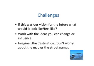 Challenges 
•  If this was our vision for the future what 
   would it look like/feel like? 
•  Work with the ideas you can change or 
   inﬂuence. 
•  Imagine…the des=na=on…don’t worry 
   about the map or the street names 
 