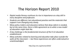 The Horizon Report 2010 
•  Digital media literacy con0nues its rise in importance as a key skill in 
   every discipline and profession. 
•  Students are diﬀerent, but educa0onal prac0ce and the materials that 
   support it are changing only slowly. 
•  Many policy makers and educators believe that deep reform is needed, 
   but at the same 0me, there is li?le agreement as to what a new model 
   of educa0on might look like. 
•  A key challenge is the fundamental structure of the K‐12 educa0on 
   establishment. 
•  Many ac0vi0es related to learning and educa0on take place outside the 
   walls of the classroom — but these experiences are oGen undervalued or 
   unacknowledged. 

                          h]p://wp.nmc.org/horizon2010/ 
 