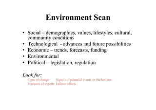 Environment Scan
•  Social – demographics, values, lifestyles, cultural,
   community conditions
•  Technological - advances and future possibilities
•  Economic – trends, forecasts, funding
•  Environmental
•  Political – legislation, regulation

Look for:
  Signs of change      Signals of potential events on the horizon
  Forecasts of experts Indirect effects
 