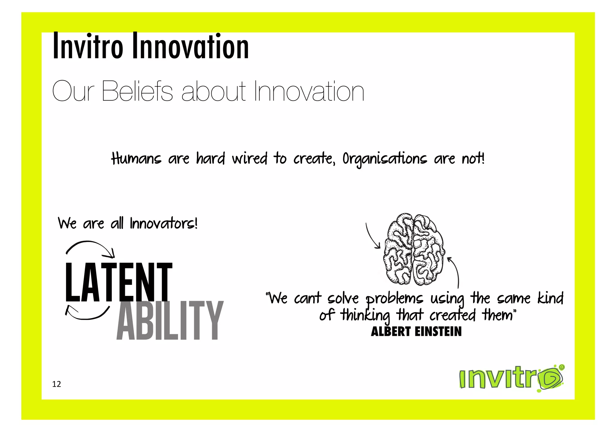 Invitro Innovation
Our Beliefs about Innovation

           Humans are hard wired to create, Organisations are not!



   We are all Innovators!




         LATENT                  “We cant solve problems using the same kind

            ability                      of thinking that created them”
                                                 ALBERT EINSTEIN


12	
  
 