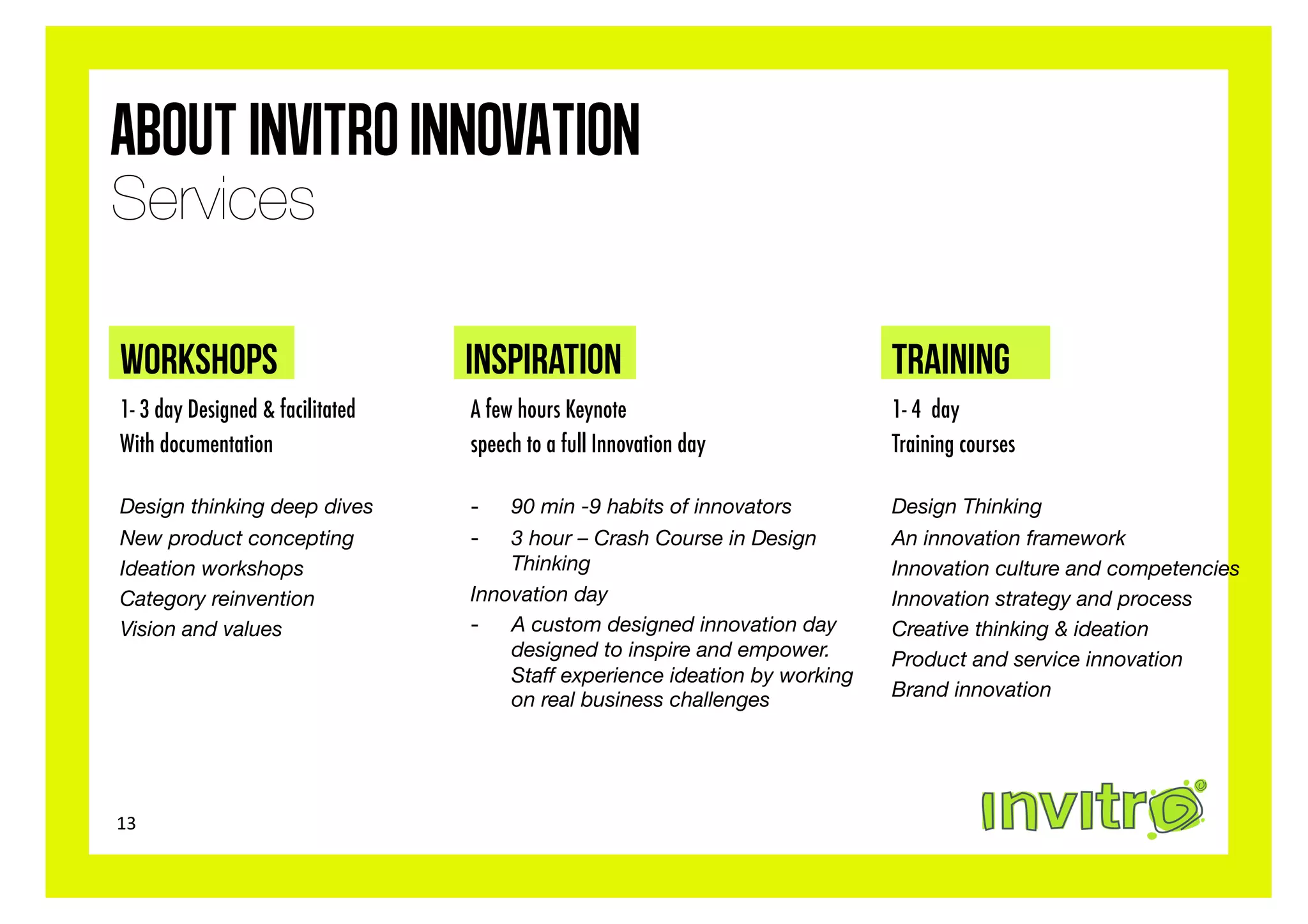 About Invitro Innovation
Services

WORKSHOPS                         INSPIRATION                                TRAINING
1- 3 day Designed & facilitated   A few hours Keynote                        1- 4 day
With documentation                speech to a full Innovation day            Training courses

Design thinking deep dives
       -   90 min -9 habits of innovators
        Design Thinking
New product concepting
           -   3 hour – Crash Course in Design        An innovation framework
Ideation workshops
                   Thinking
                              Innovation culture and competencies
Category reinvention
             Innovation day
                            Innovation strategy and process
Vision and values
                -  A custom designed innovation day        Creative thinking & ideation
                                      designed to inspire and empower.       Product and service innovation
                                      Staff experience ideation by working
                                      on real business challenges
           Brand innovation




13	
  
 