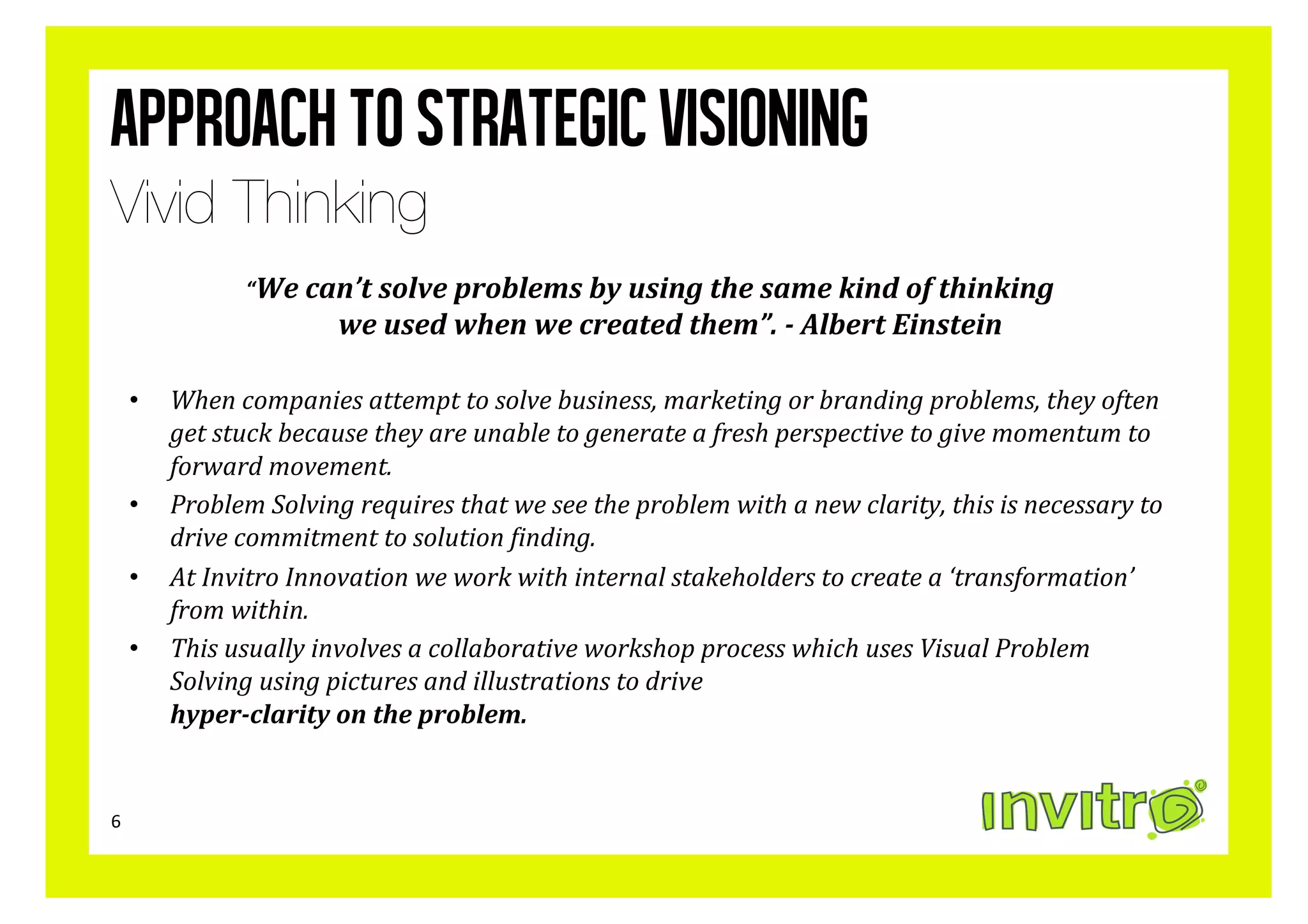 Approach to strategic visioning
Vivid Thinking
                       “We	
  can’t	
  solve	
  problems	
  by	
  using	
  the	
  same	
  kind	
  of	
  thinking	
  	
  
                                    we	
  used	
  when	
  we	
  created	
  them”.	
  -­	
  Albert	
  Einstein	
  

        •  When	
  companies	
  attempt	
  to	
  solve	
  business,	
  marketing	
  or	
  branding	
  problems,	
  they	
  often	
  
           get	
  stuck	
  because	
  they	
  are	
  unable	
  to	
  generate	
  a	
  fresh	
  perspective	
  to	
  give	
  momentum	
  to	
  
           forward	
  movement.	
  	
  
        •  Problem	
  Solving	
  requires	
  that	
  we	
  see	
  the	
  problem	
  with	
  a	
  new	
  clarity,	
  this	
  is	
  necessary	
  to	
  
           drive	
  commitment	
  to	
  solution	
  ?inding.	
  
        •  At	
  Invitro	
  Innovation	
  we	
  work	
  with	
  internal	
  stakeholders	
  to	
  create	
  a	
  ‘transformation’	
  
           from	
  within.	
  
        •  This	
  usually	
  involves	
  a	
  collaborative	
  workshop	
  process	
  which	
  uses	
  Visual	
  Problem	
  
           Solving	
  using	
  pictures	
  and	
  illustrations	
  to	
  drive	
  	
  
           hyper-­clarity	
  on	
  the	
  problem.	
  	
  


6	
  
 