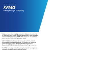 This presentation gives only a general outline of a topic which may be
the object of KPMG's advice. Although we have tried to avoid errors and
omissions in the presentation, KPMG shall not assume any liability for
any transactions not covered by our prior advice.

© 2012 KPMG Statsautoriseret Revisionspartnerselskab, a Danish
limited liability company and a member firm of the KPMG network of
independent member firms affiliated with KPMG International
Cooperative (KPMG International), a Swiss entity. All rights reserved.

The KPMG name, logo and ‘cutting through complexity’ are registered
trademarks or trademarks of KPMG International.
 