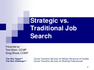 Strategic vs. 
Traditional Job 
Search 
Presented by: 
Tom Stein, CCMP 
Greg Wood, CCMP 
The Hire Target™ Career Transition Services for Military Personnel & Families 
The Hire Challenge™ Career Transition Services for Working Professionals 
1 
 
