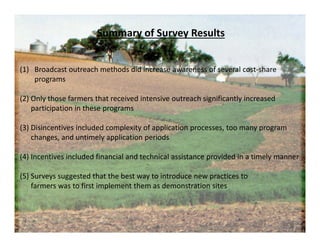 (1) Broadcast outreach methods did increase awareness of several cost‐share 
programs
(2) Only those farmers that received intensive outreach significantly increased 
participation in these programs
(3) Disincentives included complexity of application processes, too many program
changes, and untimely application periods
(4) Incentives included financial and technical assistance provided in a timely manner
(5) Surveys suggested that the best way to introduce new practices to 
farmers was to first implement them as demonstration sites
Summary of Survey Results
 
