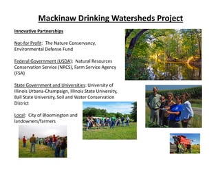 Mackinaw Drinking Watersheds Project
Innovative Partnerships
Not‐for Profit:  The Nature Conservancy, 
Environmental Defense Fund
Federal Government (USDA):  Natural Resources 
Conservation Service (NRCS), Farm Service Agency 
(FSA)
State Government and Universities: University of 
Illinois Urbana‐Champaign, Illinois State University, 
Ball State University, Soil and Water Conservation 
District
Local:  City of Bloomington and 
landowners/farmers
 