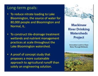Long‐term goals:
• To reduce nitrate loading to Lake 
Bloomington, the source of water for 
80,000 people and Bloomington and 
Normal, IL.
• To construct tile‐drainage treatment 
wetlands and nutrient management 
practices at scale throughout the 
Lake Bloomington watershed.  
• A proof of concept study that 
proposes a more sustainable 
approach to agricultural runoff than 
solely an engineering solution. 
 