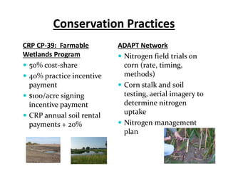 Conservation Practices
CRP CP‐39:  Farmable 
Wetlands Program
 50% cost‐share
 40% practice incentive 
payment 
 $100/acre signing 
incentive payment
 CRP annual soil rental 
payments + 20%
ADAPT Network
 Nitrogen field trials on 
corn (rate, timing, 
methods)
 Corn stalk and soil 
testing, aerial imagery to 
determine nitrogen 
uptake
 Nitrogen management 
plan
 