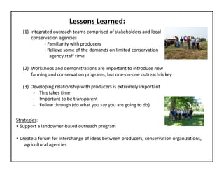 Lessons Learned: 
(1) Integrated outreach teams comprised of stakeholders and local 
conservation agencies
‐ Familiarity with producers
‐ Relieve some of the demands on limited conservation 
agency staff time
(2)  Workshops and demonstrations are important to introduce new 
farming and conservation programs, but one‐on‐one outreach is key
(3) Developing relationship with producers is extremely important 
‐ This takes time
‐ Important to be transparent
‐ Follow through (do what you say you are going to do)
Strategies:
• Support a landowner‐based outreach program
• Create a forum for interchange of ideas between producers, conservation organizations,
agricultural agencies
 