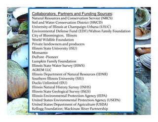 Collaborators, Partners and Funding Sources:
Natural Resources and Conservation Service (NRCS)
Soil and Water Conservation District (SWCD)
University of Illinois at Champaign‐Urbana (UIUC)
Environmental Defense Fund (EDF)/Walton Family Foundation
City of Bloomington,  Illinois
World Wildlife Foundation
Private landowners and producers
Illinois State University (ISU)
Monsanto
DuPont ‐Pioneer
Lumpkin Family Foundation
Illinois State Water Survey (ISWS)
AGREM LLC 
Illinois Department of Natural Resources (IDNR)
Southern Illinois University (SIU)
Ducks Unlimited (DU)
Illinois Natural History Survey (INHS)
Illinois State Geological Survey (ISGS)
Illinois Environmental Protection Agency (IEPA)
United States Environmental Protection Agency (USEPA)
United States Department of Agriculture (USDA)
Kellogg Foundation; Mackinaw River Partnership
 
