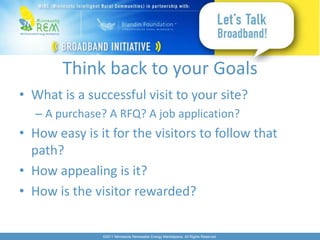 Think back to your Goals
• What is a successful visit to your site?
  – A purchase? A RFQ? A job application?
• How easy is it for the visitors to follow that
  path?
• How appealing is it?
• How is the visitor rewarded?

               ©2011 Minnesota Renewable Energy Marketplace. All Rights Reserved.
 