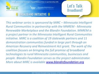 This webinar series is sponsored by MIRC – Minnesota Intelligent
Rural Communities in partnership with the MNREM - Minnesota
Renewable Marketplace and the Blandin Foundation. MNREM is
a project partner in the Minnesota Intelligent Rural Communities
initiative. MIRC is a coalition of 19 statewide partners and 11
demonstration communities funded in large part through an
American Recovery and Reinvestment Act grant. The work of the
coalition focuses on bringing the full promise of broadband
technologies to rural Minnesota communities, businesses and
people. Blandin Foundation serves as the project administrator.
More about MIRC is available www.blandinfoundation.org


                   ©2011 Minnesota Renewable Energy Marketplace. All Rights Reserved.
 