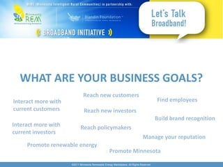 WHAT ARE YOUR BUSINESS GOALS?
                              Reach new customers
Interact more with                                                                        Find employees
current customers              Reach new investors
                                                                                          Build brand recognition
Interact more with          Reach policymakers
current investors
                                                                                Manage your reputation
     Promote renewable energy
                                                    Promote Minnesota

                     ©2011 Minnesota Renewable Energy Marketplace. All Rights Reserved.
 