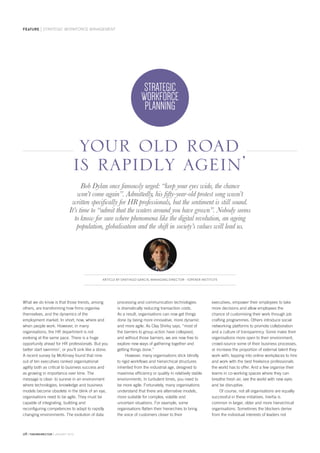 28 thehrdirector JANUARY 2015
feature STRATEGIC WORKFORCE MANAGEMENT
What we do know is that those trends, among
others, are transforming how firms organise
themselves, and the dynamics of the
employment market. In short; how, where and
when people work. However, in many
organisations, the HR department is not
evolving at the same pace. There is a huge
opportunity ahead for HR professionals. But you
better start swimmin’, or you’ll sink like a stone.
A recent survey by McKinsey found that nine
out of ten executives ranked organisational
agility both as critical to business success and
as growing in importance over time. The
message is clear: to survive in an environment
where technologies, knowledge and business
models become obsolete in the blink of an eye,
organisations need to be agile. They must be
capable of integrating, building and
reconfiguring competences to adapt to rapidly
changing environments. The evolution of data
processing and communication technologies
is dramatically reducing transaction costs.
As a result, organisations can now get things
done by being more innovative, more dynamic
and more agile. As Clay Shirky says, “most of
the barriers to group action have collapsed,
and without those barriers, we are now free to
explore new ways of gathering together and
getting things done.”
However, many organisations stick blindly
to rigid workflows and hierarchical structures
inherited from the industrial age, designed to
maximise efficiency or quality in relatively stable
environments. In turbulent times, you need to
be more agile. Fortunately, many organisations
understand that there are alternative models,
more suitable for complex, volatile and
uncertain situations. For example, some
organisations flatten their hierarchies to bring
the voice of customers closer to their
executives, empower their employees to take
more decisions and allow employees the
chance of customising their work through job
crafting programmes. Others introduce social
networking platforms to promote collaboration
and a culture of transparency. Some make their
organisations more open to their environment,
crowd-source some of their business processes,
or increase the proportion of external talent they
work with; tapping into online workplaces to hire
and work with the best freelance professionals
the world has to offer. And a few organise their
teams in co-working spaces where they can
breathe fresh air, see the world with new eyes
and be disruptive.
Of course, not all organisations are equally
successful in these initiatives. Inertia is
common in larger, older and more hierarchical
organisations. Sometimes the blockers derive
from the individual interests of leaders not
Bob Dylan once famously urged: “keep your eyes wide, the chance
won’t come again”. Admittedly, his fifty-year-old protest song wasn’t
written specifically for HR professionals, but the sentiment is still sound.
It’s time to “admit that the waters around you have grown”. Nobody seems
to know for sure where phenomena like the digital revolution, an ageing
population, globalisation and the shift in society’s values will lead us.
STRATEGIC
WORKFORCE
PLANNING
your old road
is rapidly agein’
ARTICLE BY SANTIAGO GARCIA, MANAGING DIRECTOR - IOPENER INSTITUTE
 