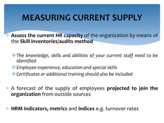 MEASURING CURRENT SUPPLY 
 Assess the current HR capacity of the organization by means of 
the Skill inventories/audits method 
The knowledge, skills and abilities of your current staff need to be 
identified 
Employee experience, education and special skills 
Certificates or additional training should also be included 
 A forecast of the supply of employees projected to join the 
organization from outside sources 
 HRM indicators, metrics and indices e.g. turnover rates 
 
