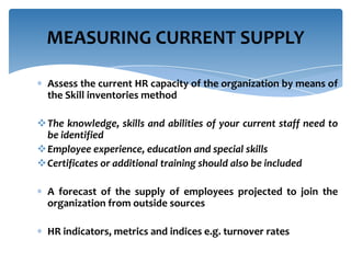 MEASURING CURRENT SUPPLY
Assess the current HR capacity of the organization by means of
the Skill inventories method
The knowledge, skills and abilities of your current staff need to
be identified
Employee experience, education and special skills
Certificates or additional training should also be included
A forecast of the supply of employees projected to join the
organization from outside sources
HR indicators, metrics and indices e.g. turnover rates

 