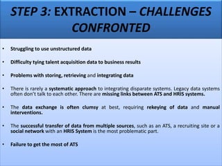 STEP 3: EXTRACTION – CHALLENGES
CONFRONTED
• Struggling to use unstructured data
• Difficulty tying talent acquisition data to business results
• Problems with storing, retrieving and integrating data
• There is rarely a systematic approach to integrating disparate systems. Legacy data systems
often don’t talk to each other. There are missing links between ATS and HRIS systems.
• The data exchange is often clumsy at best, requiring rekeying of data and manual
interventions.
• The successful transfer of data from multiple sources, such as an ATS, a recruiting site or a
social network with an HRIS System is the most problematic part.
• Failure to get the most of ATS
 