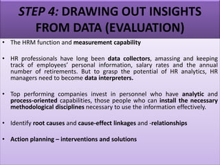 STEP 4: DRAWING OUT INSIGHTS
FROM DATA (EVALUATION)
• The HRM function and measurement capability
• HR professionals have long been data collectors, amassing and keeping
track of employees’ personal information, salary rates and the annual
number of retirements. But to grasp the potential of HR analytics, HR
managers need to become data interpreters.
• Top performing companies invest in personnel who have analytic and
process-oriented capabilities, those people who can install the necessary
methodological disciplines necessary to use the information effectively.
• Identify root causes and cause-effect linkages and -relationships
• Action planning – interventions and solutions
 