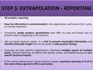 STEP 5: EXTRAPOLATION - REPORTING
• HR analytics reporting
• How the information is communicated to the organization, particularly the C-suite,
is critically important.
• Companies simply produce spreadsheets that offer no easy and timely way to
present what is happening in the business.
• Like any good research report, it is vital to present meaningful information and
identify actionable insight that can be used to make positive change.
• Tactically, the best practice organizations, distribute multiple reports to multiple
levels. Tailored reporting to address the specific needs, and ideally focuses on very
specific business impacts.
• If the metrics being shown convey business impact, quarterly reporting of 5-10 of
the most critical, agreed-to KPIs is warranted.
 