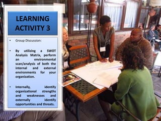 LEARNING
ACTIVITY 3
• Group Discussion:
• By utilizing a SWOT
Analysis Matrix, perform
an environmental
scan/analysis of both the
internal and external
environments for your
organization.
• Internally, identify
organizational strengths
and weaknesses and
externally identify
opportunities and threats.
 
