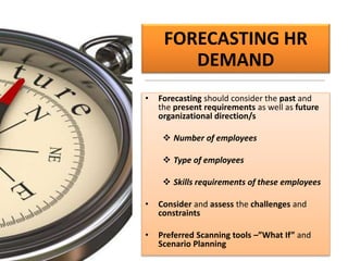 FORECASTING HR
DEMAND
• Forecasting should consider the past and
the present requirements as well as future
organizational direction/s
 Number of employees
 Type of employees
 Skills requirements of these employees
• Consider and assess the challenges and
constraints
• Preferred Scanning tools –”What If” and
Scenario Planning
 