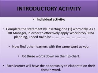 • Individual activity:
• Complete the statement by inserting one (1) word only. As a
HR Manager, in order to effectively apply Workforce/HRM
planning, I need to/to be .…………………………………..
• Now find other learners with the same word as you.
• Jot these words down on the flip-chart.
• Each learner will have the opportunity to elaborate on their
chosen word.
INTRODUCTORY ACTIVITY
 