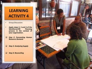 LEARNING
ACTIVITY 4
• Group Discussion:
• Apply steps 2, 3 and 4 of the
Workforce/HR Planning
process in the context of
your organization.
 Step 2: Forecasting Human
Resource Demand
 Step 3: Analyzing Supply
 Step 4: Reconciling
 