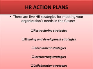 • There are five HR strategies for meeting your
organization's needs in the future:
Restructuring strategies
Training and development strategies
Recruitment strategies
Outsourcing strategies
Collaboration strategies
HR ACTION PLANS
 
