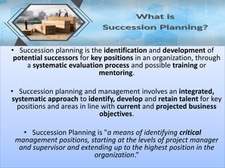 • Succession planning is the identification and development of
potential successors for key positions in an organization, through
a systematic evaluation process and possible training or
mentoring.
• Succession planning and management involves an integrated,
systematic approach to identify, develop and retain talent for key
positions and areas in line with current and projected business
objectives.
• Succession Planning is "a means of identifying critical
management positions, starting at the levels of project manager
and supervisor and extending up to the highest position in the
organization.”
 