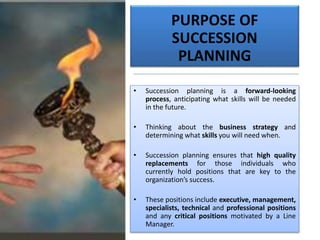 PURPOSE OF
SUCCESSION
PLANNING
• Succession planning is a forward-looking
process, anticipating what skills will be needed
in the future.
• Thinking about the business strategy and
determining what skills you will need when.
• Succession planning ensures that high quality
replacements for those individuals who
currently hold positions that are key to the
organization’s success.
• These positions include executive, management,
specialists, technical and professional positions
and any critical positions motivated by a Line
Manager.
 