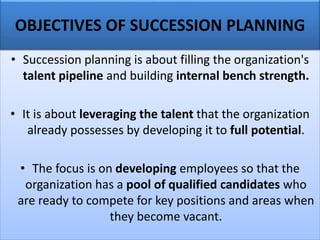 • Succession planning is about filling the organization's
talent pipeline and building internal bench strength.
• It is about leveraging the talent that the organization
already possesses by developing it to full potential.
• The focus is on developing employees so that the
organization has a pool of qualified candidates who
are ready to compete for key positions and areas when
they become vacant.
OBJECTIVES OF SUCCESSION PLANNING
 