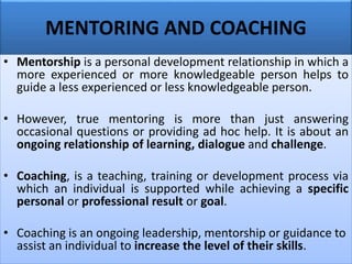 MENTORING AND COACHING
• Mentorship is a personal development relationship in which a
more experienced or more knowledgeable person helps to
guide a less experienced or less knowledgeable person.
• However, true mentoring is more than just answering
occasional questions or providing ad hoc help. It is about an
ongoing relationship of learning, dialogue and challenge.
• Coaching, is a teaching, training or development process via
which an individual is supported while achieving a specific
personal or professional result or goal.
• Coaching is an ongoing leadership, mentorship or guidance to
assist an individual to increase the level of their skills.
 