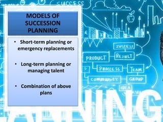 MODELS OF
SUCCESSION
PLANNING
• Short-term planning or
emergency replacements
• Long-term planning or
managing talent
• Combination of above
plans
 