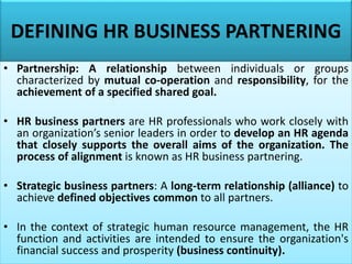 DEFINING HR BUSINESS PARTNERING
• Partnership: A relationship between individuals or groups
characterized by mutual co-operation and responsibility, for the
achievement of a specified shared goal.
• HR business partners are HR professionals who work closely with
an organization’s senior leaders in order to develop an HR agenda
that closely supports the overall aims of the organization. The
process of alignment is known as HR business partnering.
• Strategic business partners: A long-term relationship (alliance) to
achieve defined objectives common to all partners.
• In the context of strategic human resource management, the HR
function and activities are intended to ensure the organization's
financial success and prosperity (business continuity).
 