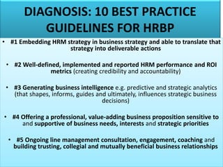 DIAGNOSIS: 10 BEST PRACTICE
GUIDELINES FOR HRBP
• #1 Embedding HRM strategy in business strategy and able to translate that
strategy into deliverable actions
• #2 Well-defined, implemented and reported HRM performance and ROI
metrics (creating credibility and accountability)
• #3 Generating business intelligence e.g. predictive and strategic analytics
(that shapes, informs, guides and ultimately, influences strategic business
decisions)
• #4 Offering a professional, value-adding business proposition sensitive to
and supportive of business needs, interests and strategic priorities
• #5 Ongoing line management consultation, engagement, coaching and
building trusting, collegial and mutually beneficial business relationships
 