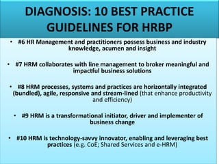 DIAGNOSIS: 10 BEST PRACTICE
GUIDELINES FOR HRBP
• #6 HR Management and practitioners possess business and industry
knowledge, acumen and insight
• #7 HRM collaborates with line management to broker meaningful and
impactful business solutions
• #8 HRM processes, systems and practices are horizontally integrated
(bundled), agile, responsive and stream-lined (that enhance productivity
and efficiency)
• #9 HRM is a transformational initiator, driver and implementer of
business change
• #10 HRM is technology-savvy innovator, enabling and leveraging best
practices (e.g. CoE; Shared Services and e-HRM)
 