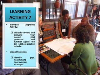 LEARNING
ACTIVITY 7
• Individual Diagnostic
Activity:
 Critically review and
evaluate your
current HRM
processes and
function against the
ten (10) best practice
criteria.
• Group Discussion:
 Identify gaps.
Recommend
improvement
strategies.
 