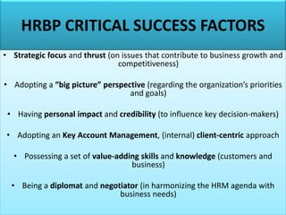 HRBP CRITICAL SUCCESS FACTORS
• Strategic focus and thrust (on issues that contribute to business growth and
competitiveness)
• Adopting a “big picture” perspective (regarding the organization’s priorities
and goals)
• Having personal impact and credibility (to influence key decision-makers)
• Adopting an Key Account Management, (internal) client-centric approach
• Possessing a set of value-adding skills and knowledge (customers and
business)
• Being a diplomat and negotiator (in harmonizing the HRM agenda with
business needs)
 