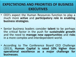 EXPECTATIONS AND PRIORITIES OF BUSINESS
EXECUTIVES
• CEO’s expect the Human Resources function to play a
much more active and participatory role in enabling
business strategies.
• Senior business leaders consider talent to be perhaps
the critical factor in the push for sustainable growth
and the need to manage new opportunities and risks
in a more complex and interdependent world.
• According to The Conference Board CEO Challenge
(2013), Human Capital is rated 10% higher than
operational excellence as a major challenge for
businesses.
 