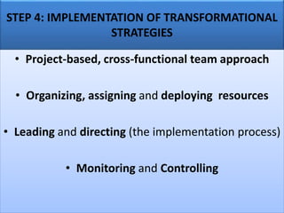 STEP 4: IMPLEMENTATION OF TRANSFORMATIONAL
STRATEGIES
• Project-based, cross-functional team approach
• Organizing, assigning and deploying resources
• Leading and directing (the implementation process)
• Monitoring and Controlling
 