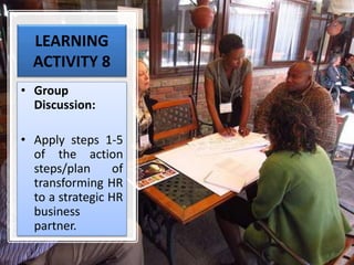 LEARNING
ACTIVITY 8
• Group
Discussion:
• Apply steps 1-5
of the action
steps/plan of
transforming HR
to a strategic HR
business
partner.
 