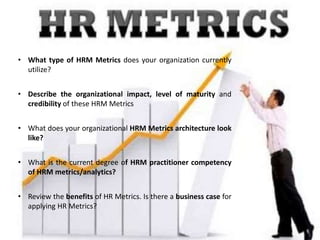 • What type of HRM Metrics does your organization currently
utilize?
• Describe the organizational impact, level of maturity and
credibility of these HRM Metrics
• What does your organizational HRM Metrics architecture look
like?
• What is the current degree of HRM practitioner competency
of HRM metrics/analytics?
• Review the benefits of HR Metrics. Is there a business case for
applying HR Metrics?
 
