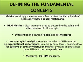 • Metrics are simply measurements. Metrics track activity, but don’t
necessarily show a causal relationship.
• HRM Metrics - Measurements used to determine the value and
effectiveness of HR strategies.
• Differentiation between People and HR Measures
• Human capital analytics examine the effect of HRM metrics
on organizational performance. In more general terms, analytics look
for patterns of similarity between metrics. By using analytics over
time, HRM can become predictive.
• Measures - #1 HRM measure?
DEFINING THE FUNDAMENTAL
CONCEPTS
 